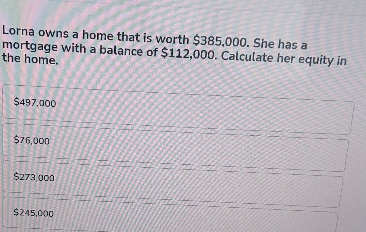 Lorna owns a home that is worth $385,000. She has a
mortgage with a balance of $112,000. Calculate her equity in
the home.
$497,000
$76,000
$273,000
$245,000