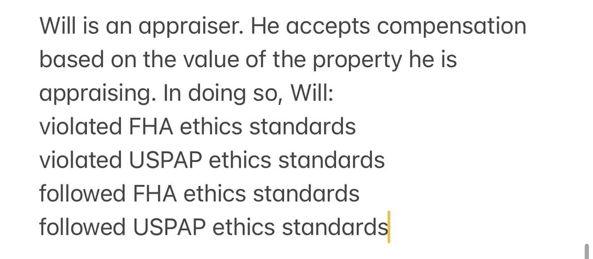 Will is an appraiser. He accepts compensation
based on the value of the property he is
appraising. In doing so, Will:
violated FHA ethics standards
violated USPAP ethics standards
followed FHA ethics standards
followed USPAP ethics standards