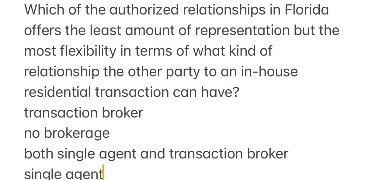 Which of the authorized relationships in Florida
offers the least amount of representation but the
most flexibility in terms of what kind of
relationship the other party to an in-house
residential transaction can have?
transaction broker
no brokerage
both single agent and transaction broker
single agent