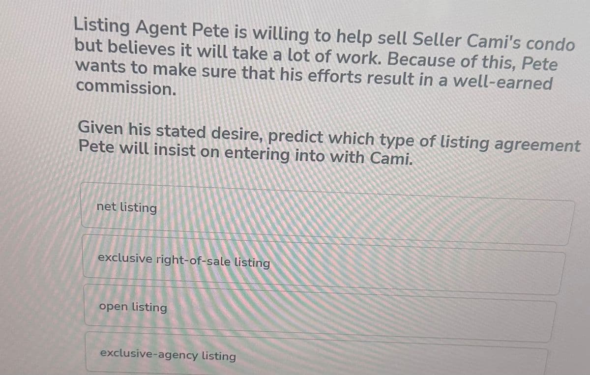 Listing Agent Pete is willing to help sell Seller Cami's condo
but believes it will take a lot of work. Because of this, Pete
wants to make sure that his efforts result in a well-earned
commission.
Given his stated desire, predict which type of listing agreement
Pete will insist on entering into with Cami.
net listing
exclusive right-of-sale listing
open listing
exclusive-agency listing