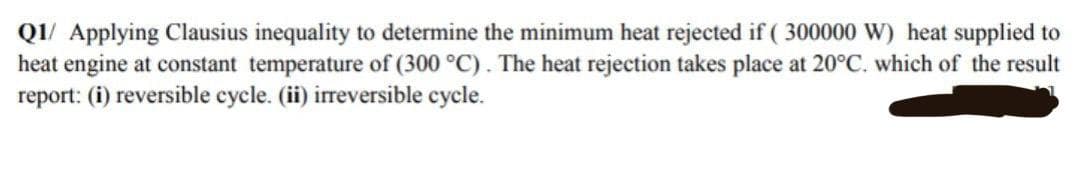 Q1/ Applying Clausius inequality to determine the minimum heat rejected if (300000 W) heat supplied to
heat engine at constant temperature of (300 °C). The heat rejection takes place at 20°C. which of the result
report: (i) reversible cycle. (ii) irreversible cycle.