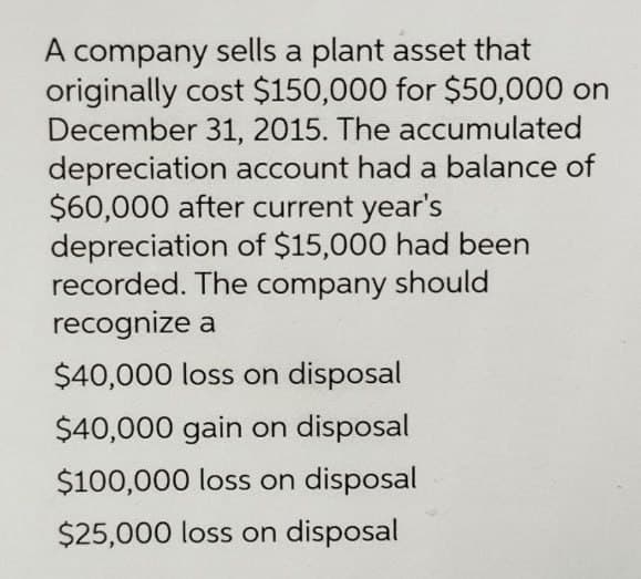 A company sells a plant asset that
originally cost $150,000 for $50,000 on
December 31, 2015. The accumulated
depreciation account had a balance of
$60,000 after current year's
depreciation of $15,000 had been
recorded. The company should
recognize a
$40,000 loss on disposal
$40,000 gain on disposal
$100,000 loss on disposal
$25,000 loss on disposal