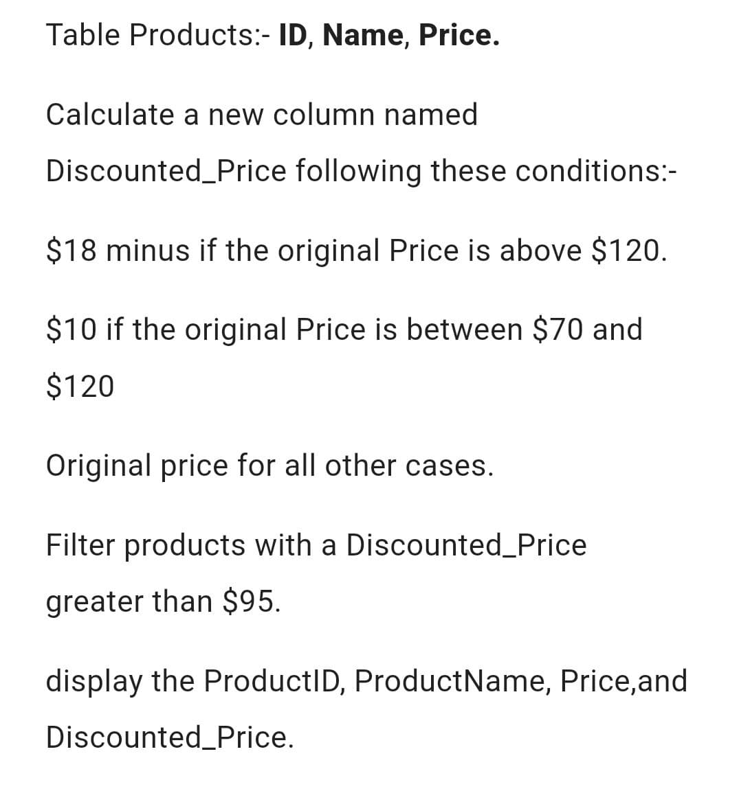 Table Products:- ID, Name, Price.
Calculate a new column named
Discounted_Price following these conditions:-
$18 minus if the original Price is above $120.
$10 if the original Price is between $70 and
$120
Original price for all other cases.
Filter products with a Discounted_Price
greater than $95.
display the ProductID, Product Name, Price, and
Discounted Price.