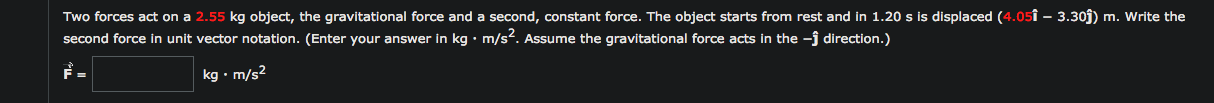 Two forces act on a 2.55 kg object, the gravitational force and a second, constant force. The object starts from rest and in 1.20 s is displaced (4.05î – 3.30j) m. Write th
second force in unit vector notation. (Enter your answer in kg • m/s?. Assume the gravitational force acts in the -j direction.)
