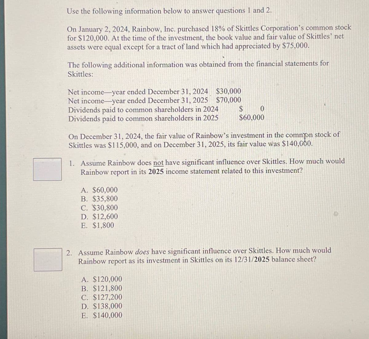 Use the following information below to answer questions 1 and 2.
On January 2, 2024, Rainbow, Inc. purchased 18% of Skittles Corporation's common stock
for $120,000. At the time of the investment, the book value and fair value of Skittles' net
assets were equal except for a tract of land which had appreciated by $75,000.
The following additional information was obtained from the financial statements for
Skittles:
Net income-year ended December 31, 2024
Net income-year ended December 31, 2025
Dividends paid to common shareholders in 2024
Dividends paid to common shareholders in 2025
$30,000
$70,000
$
0
$60,000
On December 31, 2024, the fair value of Rainbow's investment in the common stock of
Skittles was $115,000, and on December 31, 2025, its fair value was $140,000.
1. Assume Rainbow does not have significant influence over Skittles. How much would
Rainbow report in its 2025 income statement related to this investment?
A. $60,000
B. $35,800
C. $30,800
D. $12,600
E. $1,800
2. Assume Rainbow does have significant influence over Skittles. How much would
Rainbow report as its investment in Skittles on its 12/31/2025 balance sheet?
A. $120,000
B. $121,800
C. $127,200
D. $138,000
E. $140,000