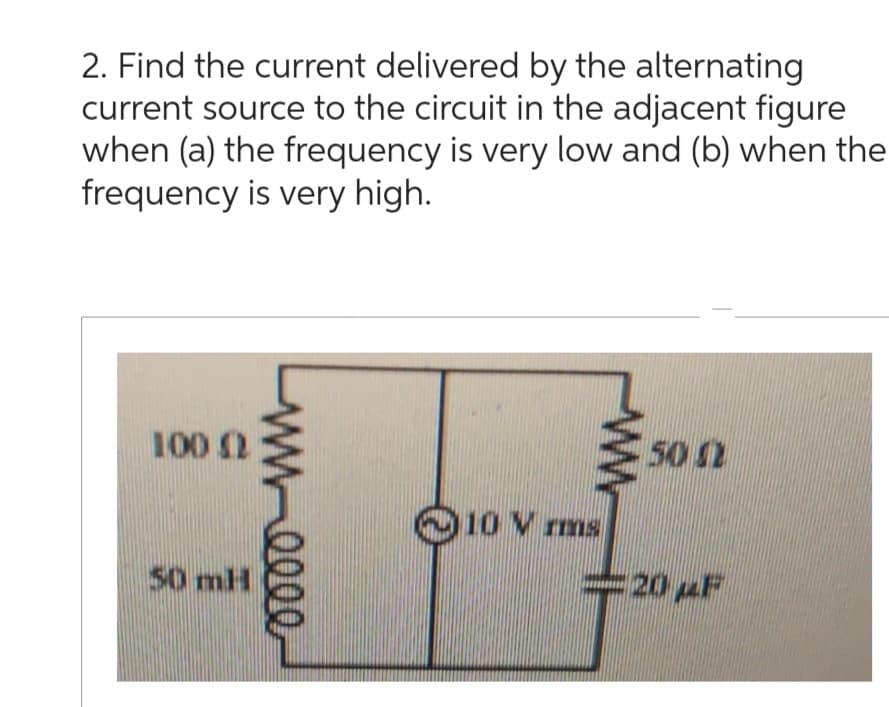 2. Find the current delivered by the alternating
current source to the circuit in the adjacent figure
when (a) the frequency is very low and (b) when the
frequency is very high.
100 (2
M-0000
10 Vrms
www
50 0
- 20 F