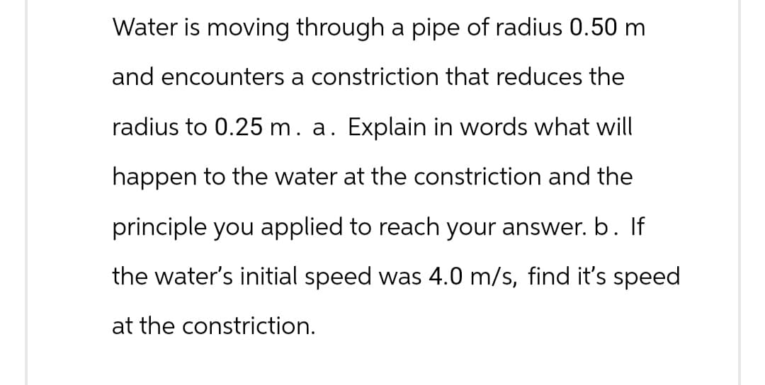 Water is moving through a pipe of radius 0.50 m
and encounters a constriction that reduces the
radius to 0.25 m. a. Explain in words what will
happen to the water at the constriction and the
principle you applied to reach your answer. b. If
the water's initial speed was 4.0 m/s, find it's speed
at the constriction.