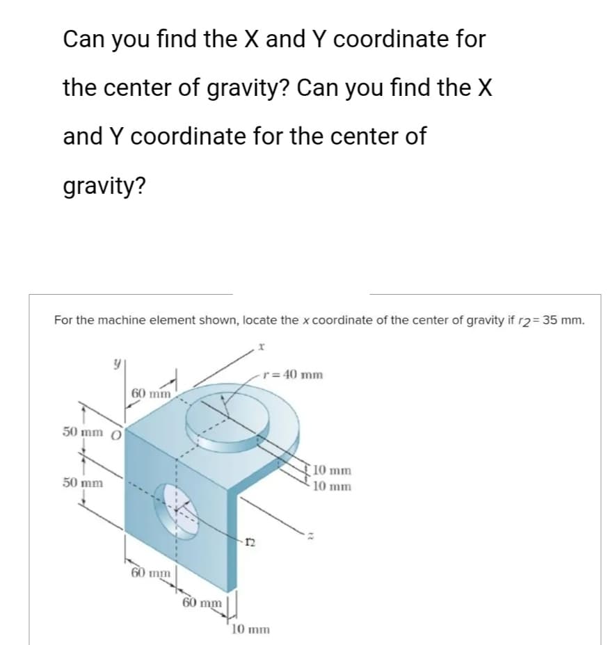 Can you find the X and Y coordinate for
the center of gravity? Can you find the X
and Y coordinate for the center of
gravity?
For the machine element shown, locate the x coordinate of the center of gravity if r2 = 35 mm.
50 mm
50 mm
60 mm
60 mm
60 mm
-12
r = 40 mm
10 mm
10 mm
10 mm
