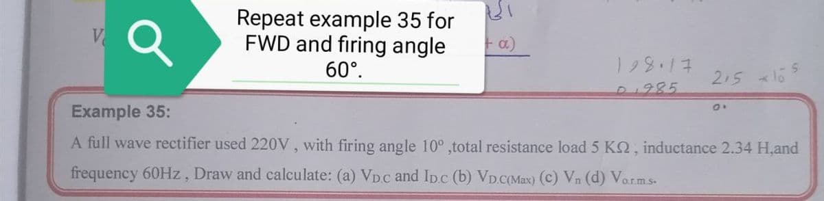 Repeat example 35 for
FWD and firing angle
Fa)
60°.
215 l65
D1985
Example 35:
A full wave rectifier used 220V, with firing angle 10° ,total resistance load 5 KQ, inductance 2.34 H,and
frequency 60HZ, Draw and calculate: (a) VD.c and Ipc (b) VD.C(Max) (c) Vn (d) Vorms-
