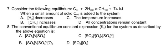 7. Consider the following equilibrium: C) + 2Hag 2 CH4 + 74 kJ
When a small amount of solid C, is added to the system
A. (H] decreases
B. [CH.] increases
C. The temperature increases
D. All concentrations remain constant
8. The conventional equilibrium constant expression (K.) for the system as described by
the above equation is:
A. (SO.F/[SO.]
C. [SO.F[O:/[SO.J°I
B. [SO.F/[SO.J'[O,
D. (SO-J[O:]
