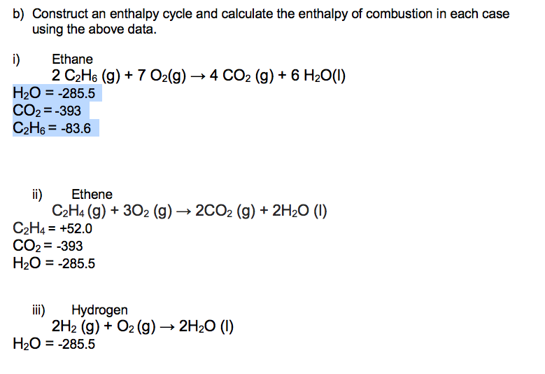 b) Construct an enthalpy cycle and calculate the enthalpy of combustion in each case
using the above data.
i)
Ethane
2 C₂H6 (g) + 7 O2(g) → 4 CO2 (g) + 6 H₂O(1)
H₂O = -285.5
CO₂=-393
C₂H6 = -83.6
ii)
Ethene
C₂H4 (g) + 302 (g) → 2CO₂ (g) + 2H₂O (1)
C₂H4 = +52.0
CO₂ = -393
H₂O = -285.5
iii)
Hydrogen
2H₂ (g) + O2(g) → 2H₂O (1)
H₂O = -285.5