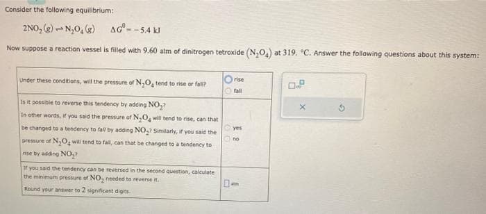 Consider the following equilibrium:
2NO₂(g) → N₂O₂(g)
AGⓇ
Now suppose a reaction vessel is filled with 9.60 atm of dinitrogen tetroxide (N₂O₂) at 319. °C. Answer the following questions about this system:
--5.4 kl
Under these conditions, will the pressure of N₂O4 tend to rise or fall?
Is it possible to reverse this tendency by adding NO₂?
In other words, if you said the pressure of N₂O4 will tend to rise, can that
be changed to a tendency to fall by adding NO₂? Similarly, if you said the
pressure of N₂O₂ will tend to fall, can that be changed to a tendency to
rise by adding NO₂?
If you said the tendency can be reversed in the second question, calculate
the minimum pressure of NO₂ needed to reverse it.
Round your answer to 2 significant digits.
Orise
Ⓒfall
00
yes
2
X