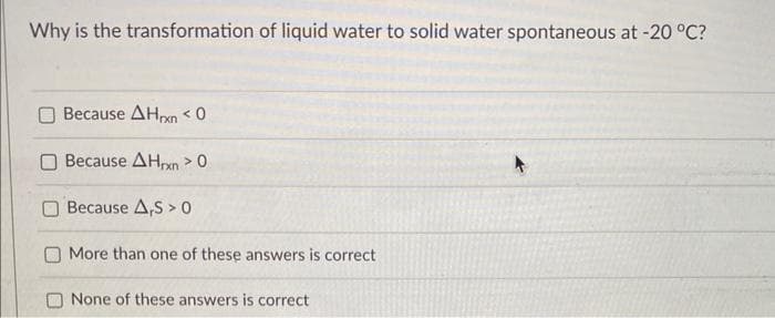 Why is the transformation of liquid water to solid water spontaneous at -20 °C?
Because AHxn < 0
Because AHxn > 0
Because A,S > 0
More than one of these answers is correct
None of these answers is correct