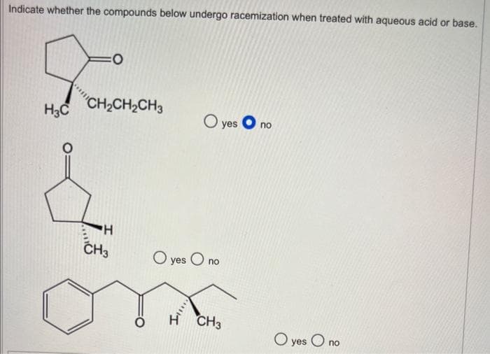 Indicate whether the compounds below undergo racemization when treated with aqueous acid or base.
Foo
H3C
CH₂CH₂CH3
H
CH3
O yes
O yes O no
CH3
O
no
O yes On
no