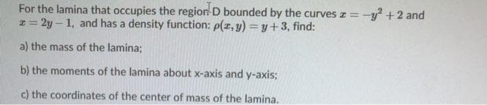 For the lamina that occupies the region D bounded by the curves z =-y? +2 and
r = 2y – 1, and has a density function: p(z, y) = y+3, find:
a) the mass of the lamina;
b) the moments of the lamina about x-axis and y-axis;
c) the coordinates of the center of mass of the lamina.
