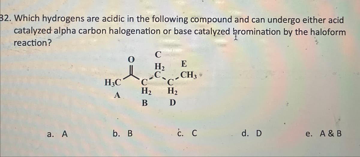 B2. Which hydrogens are acidic in the following compound and can undergo either acid
catalyzed alpha carbon halogenation or base catalyzed bromination by the haloform
reaction?
H3C
A
CHR
H2
B
C
H₂
C
H2
E
-CH
CUD
a. A
b. B
c. C
d. D
e. A & B