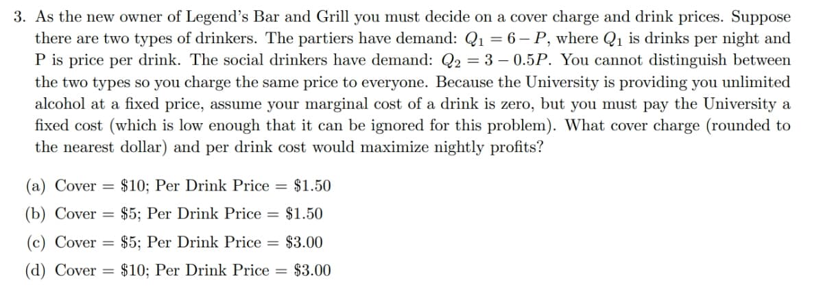3. As the new owner of Legend's Bar and Grill you must decide on a cover charge and drink prices. Suppose
there are two types of drinkers. The partiers have demand: Q1 = 6 – P, where Q1 is drinks per night and
P is price per drink. The social drinkers have demand: Q2 = 3 – 0.5P. You cannot distinguish between
the two types so you charge the same price to everyone. Because the University is providing you unlimited
alcohol at a fixed price, assume your marginal cost of a drink is zero, but you must pay the University a
fixed cost (which is low enough that it can be ignored for this problem). What cover charge (rounded to
the nearest dollar) and per drink cost would maximize nightly profits?
(a) Cover
$10; Per Drink Price = $1.50
(b) Cover =
$5; Per Drink Price = $1.50
(c) Cover
= $5; Per Drink Price
= $3.00
(d) Cover
$10; Per Drink Price = $3.00
%3D
