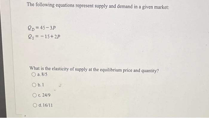 The following equations represent supply and demand in a given market:
QD 45-3P
Qs = -15+2P
What is the elasticity of supply at the equilibrium price and quantity?
a. 8/5
O b.1
c. 24/9
Od. 16/11