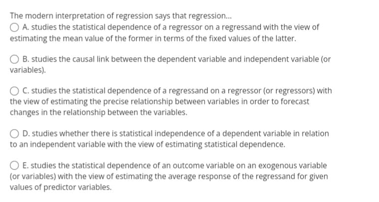 The modern interpretation of regression says that regression...
O A. studies the statistical dependence of a regressor on a regressand with the view of
estimating the mean value of the former in terms of the fixed values of the latter.
O B. studies the causal link between the dependent variable and independent variable (or
variables).
C. studies the statistical dependence of a regressand on a regressor (or regressors) with
the view of estimating the precise relationship between variables in order to forecast
changes in the relationship between the variables.
O D. studies whether there is statistical independence of a dependent variable in relation
to an independent variable with the view of estimating statistical dependence.
E. studies the statistical dependence of an outcome variable on an exogenous variable
(or variables) with the view of estimating the average response of the regressand for given
values of predictor variables.