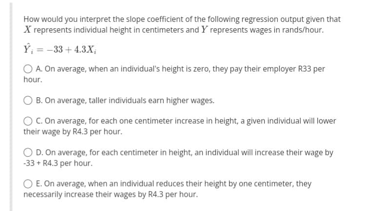 How would you interpret the slope coefficient of the following regression output given that
X represents individual height in centimeters and Y represents wages in rands/hour.
Ỹ;
=
-33 + 4.3X₂
O A. On average, when an individual's height is zero, they pay their employer R33 per
hour.
O B. On average, taller individuals earn higher wages.
O C. On average, for each one centimeter increase in height, a given individual will lower
their wage by R4.3 per hour.
OD. On average, for each centimeter in height, an individual will increase their wage by
-33 + R4.3 per hour.
O E. On average, when an individual reduces their height by one centimeter, they
necessarily increase their wages by R4.3 per hour.
