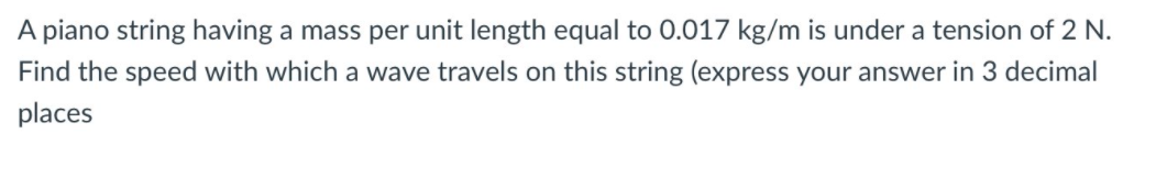 A piano string having a mass per unit length equal to 0.017 kg/m is under a tension of 2 N.
Find the speed with which a wave travels on this string (express your answer in 3 decimal
places
