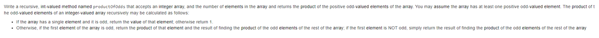 Write a recursive, int-valued method named productofodds that accepts an integer array, and the number of elements in the array and returns the product of the positive odd-valued elements of the array. You may assume the array has at least one positive odd-valued element. The product of t
he odd-valued elements of an integer-valued array recursively may be calculated as follows:
• If the array has a single element and it is odd, return the value of that element; otherwise return 1.
• Otherwise, if the first element of the array is odd, return the product of that element and the result of finding the product of the odd elements of the rest of the array; if the first element is NOT odd, simply return the result of finding the product of the odd elements of the rest of the array
