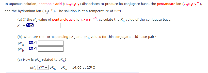 In aqueous solution, pentanoic acid (HC,H,0,) dissociates to produce its conjugate base, the pentanoate ion (C,H,0, ),
and the hydronium ion (H,0*). The solution is at a temperature of 25°C.
(a) If the K, value of pentanoic acid is 1.5x10, calculate the K, value of the conjugate base.
a
= 4.0
(b) What are the corresponding pk, and pk, values for this conjugate acid-base pair?
4.0
pk a
4.0
pkb
(c) How is pk, related to pk?
a
pk, ??? v pkb = pKw
= 14.00 at 25°C
