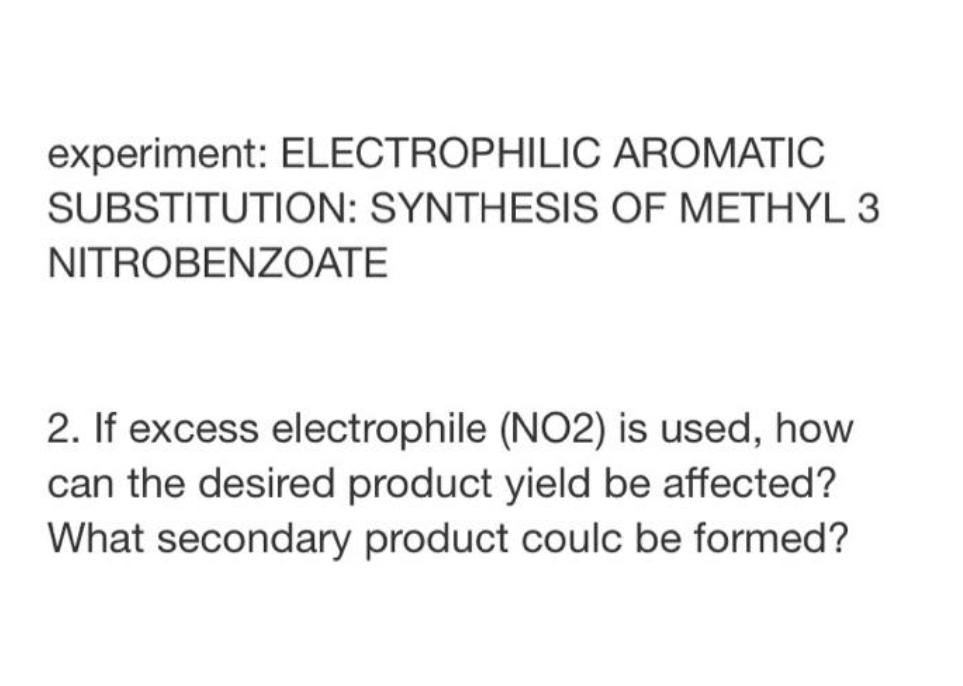 experiment: ELECTROPHILIC AROMATIC
SUBSTITUTION: SYNTHESIS OF METHYL 3
NITROBENZOATE
2. If excess electrophile (NO2) is used, how
can the desired product yield be affected?
What secondary product coulc be formed?
