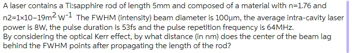 A laser contains a Ti:sapphire rod of length 5mm and composed of a material with n=1.76 and
n2=1x10-19m2 w-1 The FWHM (intensity) beam diameter is 100µm, the average intra-cavity laser
power is 8W, the pulse duration is 53fs and the pulse repetition frequency is 64MHZ.
By considering the optical Kerr effect, by what distance (in nm) does the center of the beam lag
behind the FWHM points after propagating the length of the rod?
