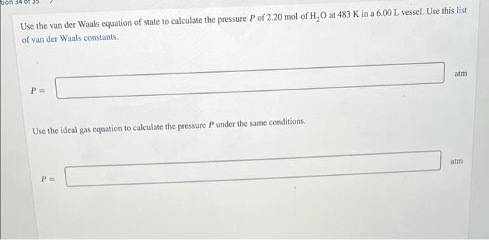 Rion 34 ot 35
Use the van der Waals equation of state to calculate the pressure P of 2.20 mol of H,0 at 483 K in a 6.00 L vessel. Use this list
of van der Waals constants.
atm
P =
Use the ideal gas equation to calculate the pressure Punder the same conditions.
atm
