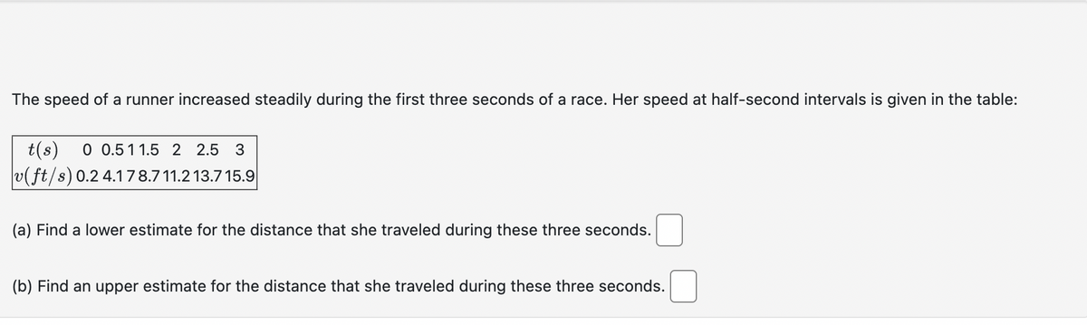 The speed of a runner increased steadily during the first three seconds of a race. Her speed at half-second intervals is given in the table:
t(s) 0 0.5 11.5 2 2.5 3
v(ft/s) 0.2 4.17 8.7 11.2 13.715.9
(a) Find a lower estimate for the distance that she traveled during these three seconds.
(b) Find an upper estimate for the distance that she traveled during these three seconds.