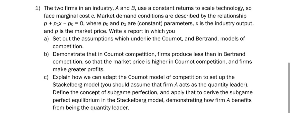 1) The two firms in an industry, A and B, use a constant returns to scale technology, so
face marginal cost c. Market demand conditions are described by the relationship
p + p₁x po = 0, where po and p₁ are (constant) parameters, x is the industry output,
and p is the market price. Write a report in which you
a) Set out the assumptions which underlie the Cournot, and Bertrand, models of
competition.
b) Demonstrate that in Cournot competition, firms produce less than in Bertrand
competition, so that the market price is higher in Cournot competition, and firms
make greater profits.
c) Explain how we can adapt the Cournot model of competition to set up the
Stackelberg model (you should assume that firm A acts as the quantity leader).
Define the concept of subgame perfection, and apply that to derive the subgame
perfect equilibrium in the Stackelberg model, demonstrating how firm A benefits
from being the quantity leader.