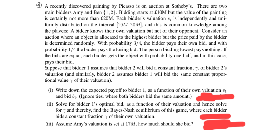 4 A recently discovered painting by Picasso is on auction at Sotheby's. There are two
main bidders Amy and Ben {1,2}. Bidding starts at £10M but the value of the painting
is certainly not more than £20M. Each bidder's valuation v; is independently and uni-
formly distributed on the interval [10M, 20M], and this is common knowledge among
the players: A bidder knows their own valuation but not of their opponent. Consider an
auction where an object is allocated to the highest bidder but the price paid by the bidder
is determined randomly. With probability 3/4, the bidder pays their own bid, and with
probability 1/4 the bidder pays the losing bid. The person bidding lowest pays nothing. If
the bids are equal, each bidder gets the object with probability one-half, and in this case,
pays their bid.
Suppose that bidder 1 assumes that bidder 2 will bid a constant fraction, 7, of bidder 2's
valuation (and similarly, bidder 2 assumes bidder 1 will bid the same constant propor-
tional value y of their valuation).
(i) Write down the expected payoff to bidder 1, as a function of their own valuation v₁
and bid b₁. (Ignore ties, where both bidders bid the same amount.)
(ii) Solve for bidder 1's optimal bid, as a function of their valuation and hence solve
fory and thereby, find the Bayes-Nash equilibrium of this game, where each bidder
bids a constant fraction of their own valuation.
(iii) Assume Amy's valuation is set at 17M, how much should she bid?