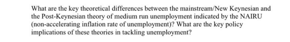What are the key theoretical differences between the mainstream/New Keynesian and
the Post-Keynesian theory of medium run unemployment indicated by the NAIRU
(non-accelerating inflation rate of unemployment)? What are the key policy
implications of these theories in tackling unemployment?
