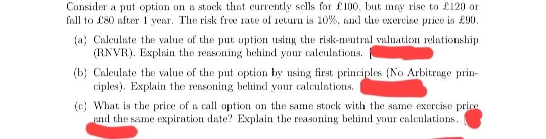 Consider a put option on a stock that curretly sclls for £100, but may rise to £120 or
fall to £80 after 1 year. The risk free rate of return is 10%, and the exercise price is £90.
(a) Calculate the value of the put option using the risk-neutral valuation relationship
(RNVR). Explain the reasoning behind your calculations.
(b) Calculate the value of the put option by using first principles (No Arbitrage prin-
ciples). Explain the reasoning behind your calculations.
(c) What is the price of a call option on the same stock with the same exercise price
and the same expiration date? Explain the reasoning behind your calculations.
