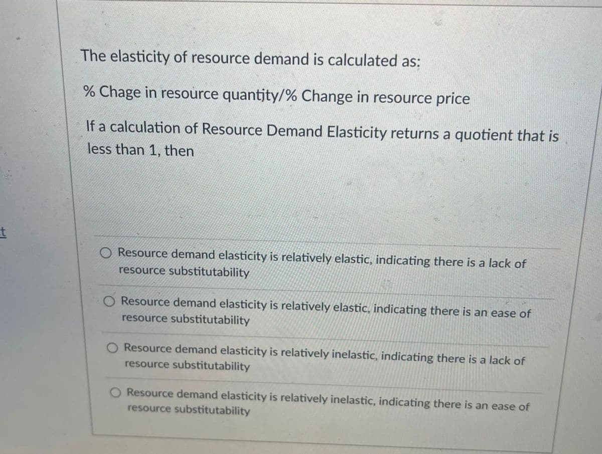 The elasticity of resource demand is calculated as:
% Chage in resource quantjty/% Change in resource price
If a calculation of Resource Demand Elasticity returns a quotient that is
less than 1, then
O Resource demand elasticity is relatively elastic, indicating there is a lack of
resource substitutability
O Resource demand elasticity is relatively elastic, indicating there is an ease of
resource substitutability
Resource demand elasticity is relatively inelastic, indicating there is a lack of
resource substitutability
Resource demand elasticity is relatively inelastic, indicating there is an ease of
resource substitutability
