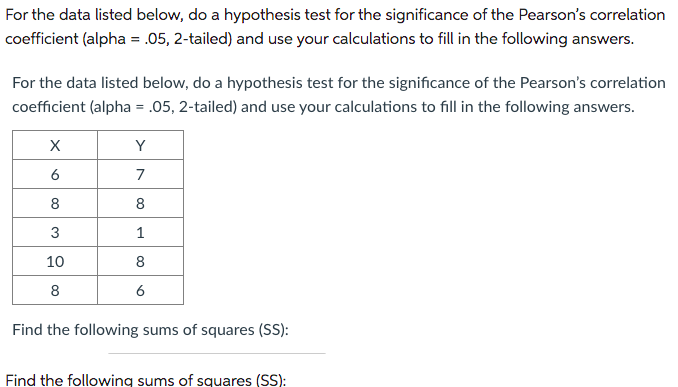 For the data listed below, do a hypothesis test for the significance of the Pearson's correlation
coefficient (alpha = .05, 2-tailed) and use your calculations to fill in the following answers.
For the data listed below, do a hypothesis test for the significance of the Pearson's correlation
coefficient (alpha = .05, 2-tailed) and use your calculations to fill in the following answers.
X
6
8
3
10
8
Y
7
8
1
8
6
Find the following sums of squares (SS):
Find the following sums of squares (SS):