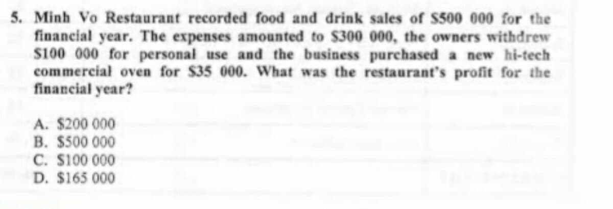 5. Minh Vo Restaurant recorded food and drink sales of $500 000 for the
financial year. The expenses amounted to $300 000, the owners withdrew
$100 000 for personal use and the business purchased a new hi-tech
commercial oven for $35 000. What was the restaurant's profit for the
financial year?
A. $200 000
B. $500 000
C. $100 000
D. $165 000