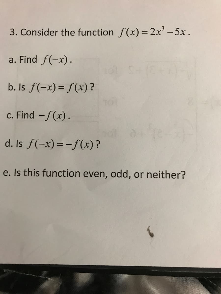 3. Consider the function f(x) = 2x - 5x.
a. Find f(-x).
b. Is f(-x)= f(x) ?
c. Find -f(x).
d. Is f(-x)=-f(x) ?
e. Is this function even, odd, or neither?
