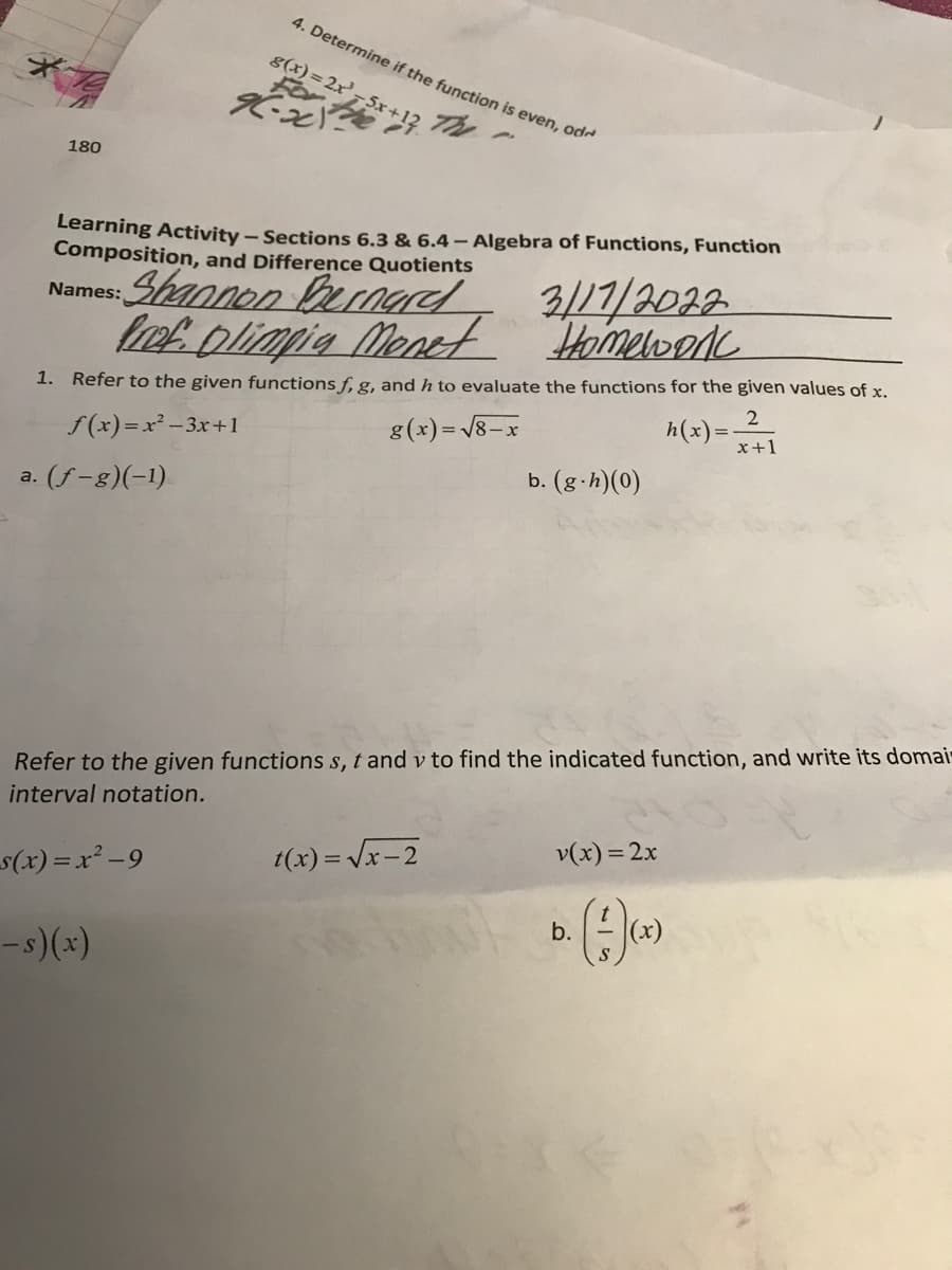 4. Determine if the function is even, od-
g(x) = 2x',
5x+
The
180
Learning Activity – Sections 6.3 & 6.4- Algebra of Functions, Function
Composition, and Difference Quotients
Shannon ernad
lef plimpie Menet Homelood
3/17/2032
Names:
1. Refer to the given functions f, g, and h to evaluate the functions for the given values of x.
8(x)= /8-x
h(x) =
x+1
f(x)=x² -3x+1
b. (g-h)(0)
a. (f-g)(-1)
Refer to the given functions s, t and v to find the indicated function, and write its domai-
interval notation.
v(x) = 2x
t(x) = Vx-2
s(x) =x² -9
b.
|(x)
-s)(x)

