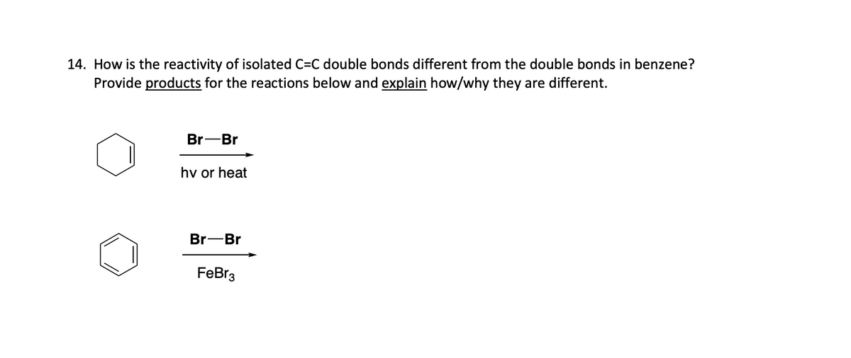 14. How is the reactivity of isolated C=C double bonds different from the double bonds in benzene?
Provide products for the reactions below and explain how/why they are different.
Br-Br
hv or heat
Br-Br
FeBr3