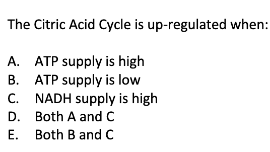 The Citric Acid Cycle is up-regulated when:
A. ATP supply is high
B.
ATP supply is low
NADH supply is high
C.
D.
Both A and C
E.
Both B and C