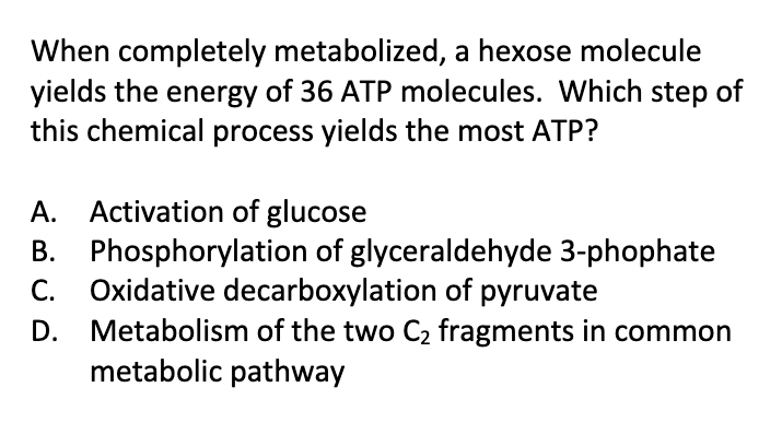 When completely metabolized, a hexose molecule
yields the energy of 36 ATP molecules. Which step of
this chemical process yields the most ATP?
A. Activation of glucose
B.
C.
D.
Phosphorylation of glyceraldehyde 3-phophate
Oxidative decarboxylation of pyruvate
Metabolism of the two C₂ fragments in common
metabolic pathway
