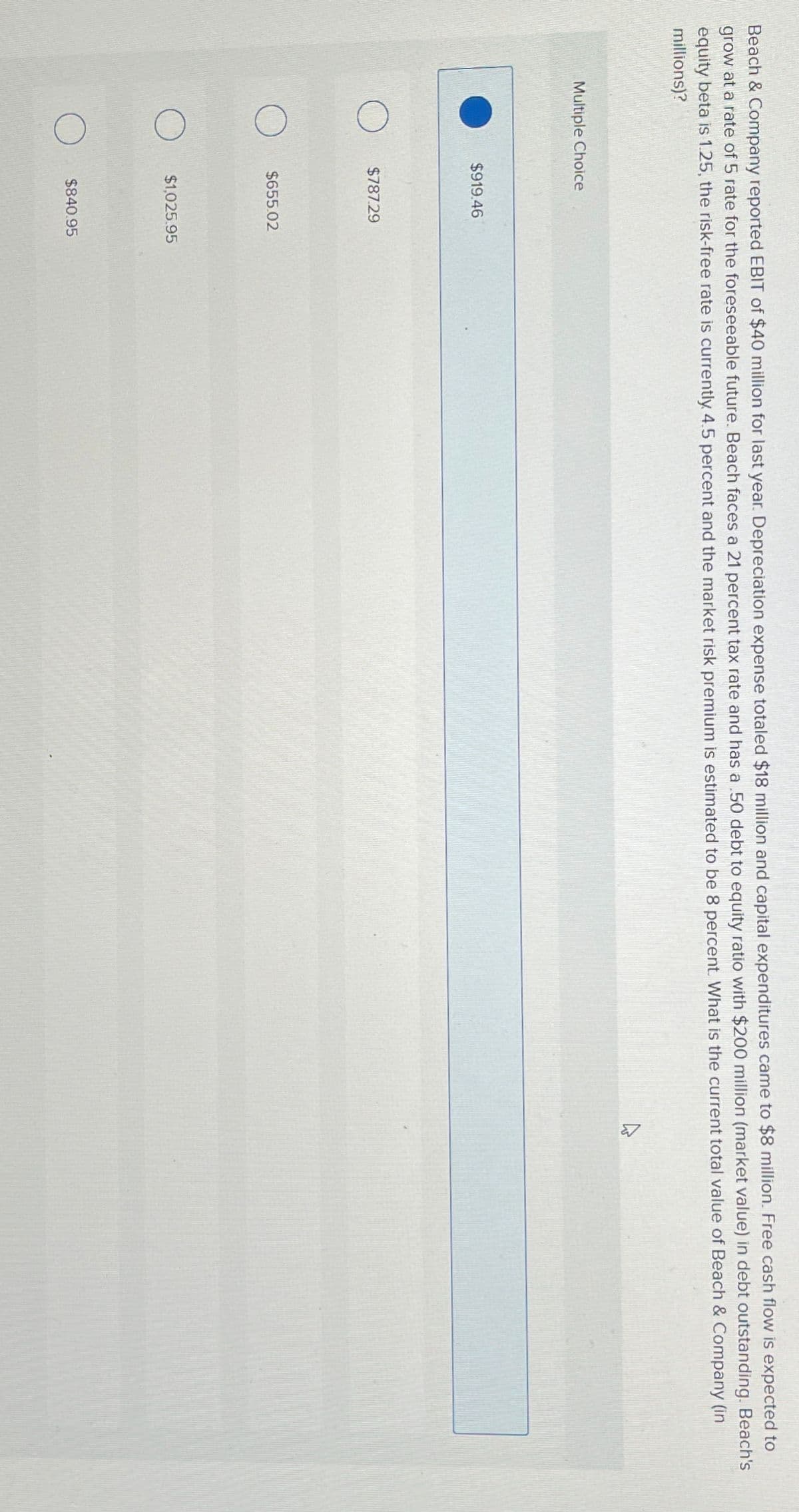 Beach & Company reported EBIT of $40 million for last year. Depreciation expense totaled $18 million and capital expenditures came to $8 million. Free cash flow is expected to
grow at a rate of 5 rate for the foreseeable future. Beach faces a 21 percent tax rate and has a .50 debt to equity ratio with $200 million (market value) in debt outstanding. Beach's
equity beta is 1.25, the risk-free rate is currently 4.5 percent and the market risk premium is estimated to be 8 percent. What is the current total value of Beach & Company (in
millions)?
Multiple Choice
$919.46
$787.29
$655.02
$1,025.95
$840.95