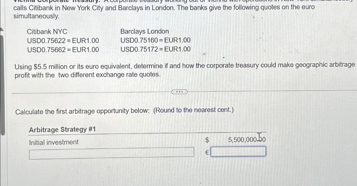 calls Citibank in New York City and Barclays in London. The banks give the following quotes on the euro
simultaneously.
Citibank NYC
USD0.75622= EUR1.00
USD0.75662 = EUR1.00
Barclays London
USD0.75160 = EUR1.00
USD0.75172= EUR1.00
Using $5.5 million or its euro equivalent, determine if and how the corporate treasury could make geographic arbitrage
profit with the two different exchange rate quotes.
(ECEU!
Calculate the first arbitrage opportunity below: (Round to the nearest cent.)
Arbitrage Strategy #1
Initial investment
$
€
5,500,000.0