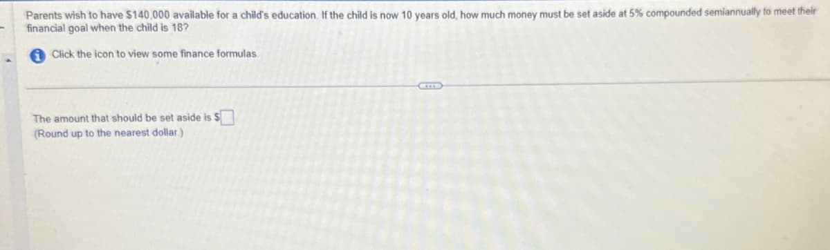 Parents wish to have $140,000 available for a child's education. If the child is now 10 years old, how much money must be set aside at 5% compounded semiannually to meet their
financial goal when the child is 18?
Click the icon to view some finance formulas.
The amount that should be set aside is $
(Round up to the nearest dollar.)