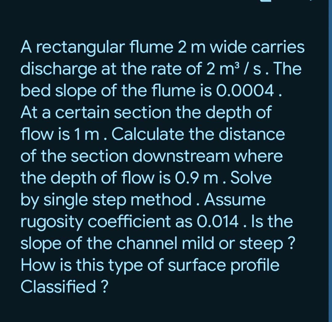 A rectangular flume 2 m wide carries
discharge at the rate of 2 m³/s. The
bed slope of the flume is 0.0004.
At a certain section the depth of
flow is 1 m. Calculate the distance
of the section downstream where
the depth of flow is 0.9 m. Solve
by single step method. Assume
rugosity coefficient as 0.014. Is the
slope of the channel mild or steep?
How is this type of surface profile
Classified ?