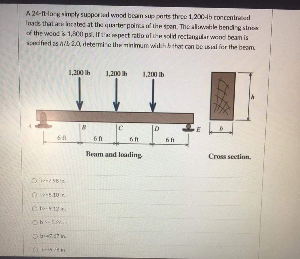A 24-ft-long simply supported wood beam sup ports three 1,200-lb concentrated
loads that are located at the quarter points of the span. The allowable bending stress
of the wood is 1,800 psi. If the aspect ratio of the solid rectangular wood beam is
specified as h/b 2.0, determine the minimum width b that can be used for the beam.
1,200 lb
1,200 lb
1,200 lb
C
E
6 ft
6 ft
6 ft
6 ft
Beam and loading.
Cross section.
O b>=7.98 in.
O b>=8.10 in.
O b>=9.12 in.
Ob>= 5.24 in.
O b>=7.67 in,
O b>=6.78 in.
