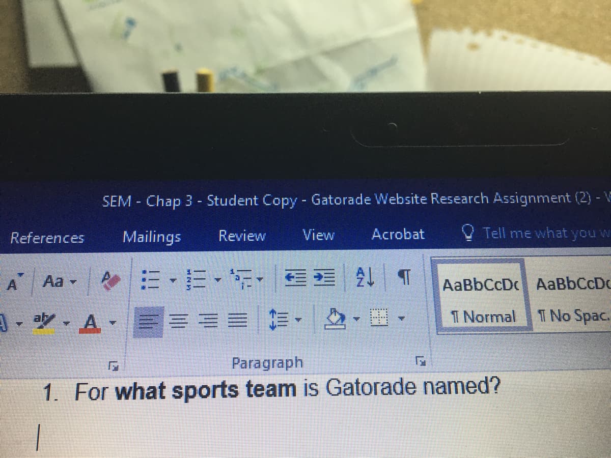 SEM Chap 3 - Student Copy - Gatorade Website Research Assignment (2) -V
References
Mailings
Review
View
Acrobat
O Tell me what you w
=,=,年,三 T
A
Aa -
AaBbCcDc AaBbCcDC
A- a. A-
1 Normal
T No Spac.
Paragraph
1. For what sports team is Gatorade named?
