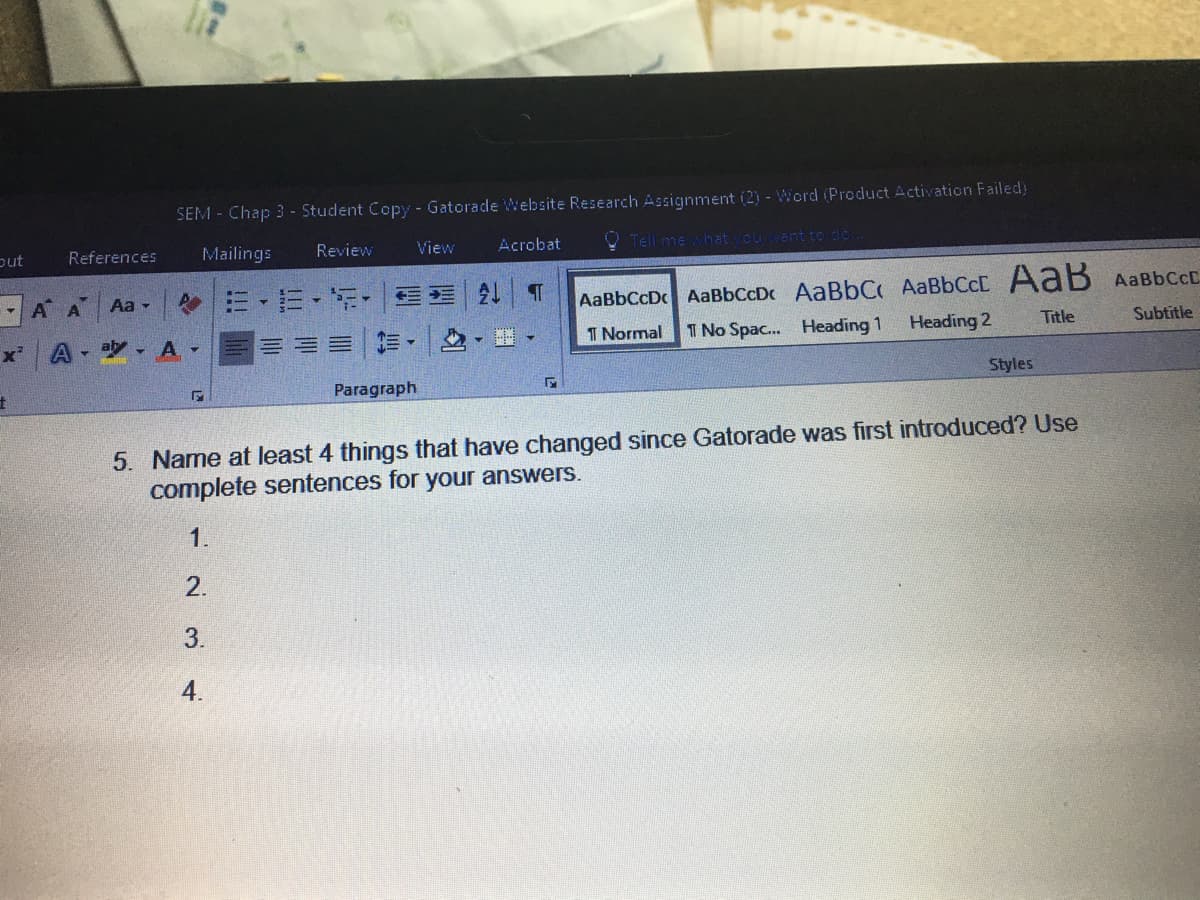 SEM - Chap 3 - Student Copy - Gatorade Website Research Assignment (2) - Word (Product Activation Failed)
put
References
Mailings
Review
View
Acrobat
O Tell me hat cuant to do
- A A
,三,玩, |处
Aa -
AaBbCcD AaBbCcDc AaBbC AaBbCcC AaB AaBbCcD.
x'
A
- aly , A
三=|▼ ,
1 Normal
T No Spac. Heading 1
Heading 2
Title
Subtitle
Paragraph
Styles
5. Name at least 4 things that have changed since Gatorade was first introduced? Use
complete sentences for your answers.
1.
2.
3.
4.
